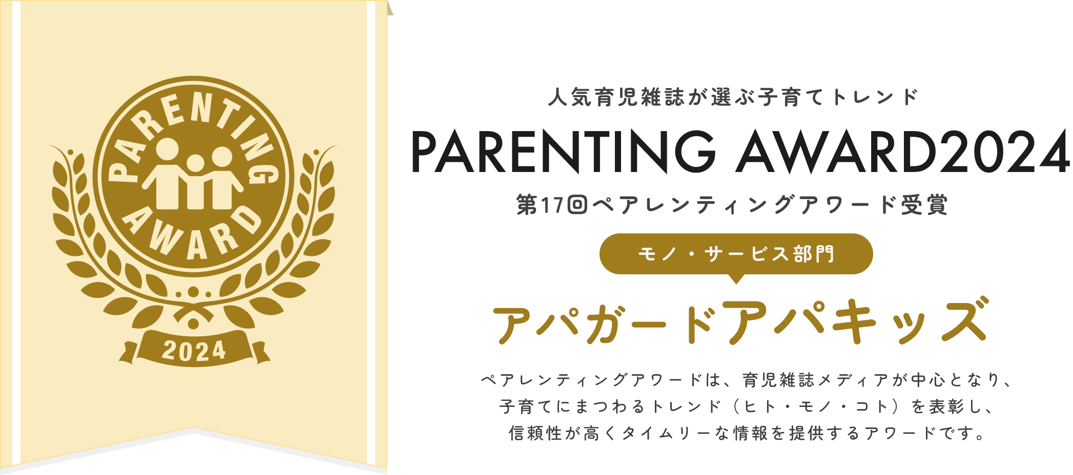 人気育児雑誌が選ぶ子育てトレンドPARENTING AWARD2024第17回ペアレンティングアワード受賞「モノ・サービス部門」アパガードアパキッズ！ペアレンティングアワードは育児雑誌メディアが中心となり、子育てにまつわるトレンド（ヒト・モノ・コト）を表彰し、信頼性が高くタイムリーな情報を提供するアワードです。