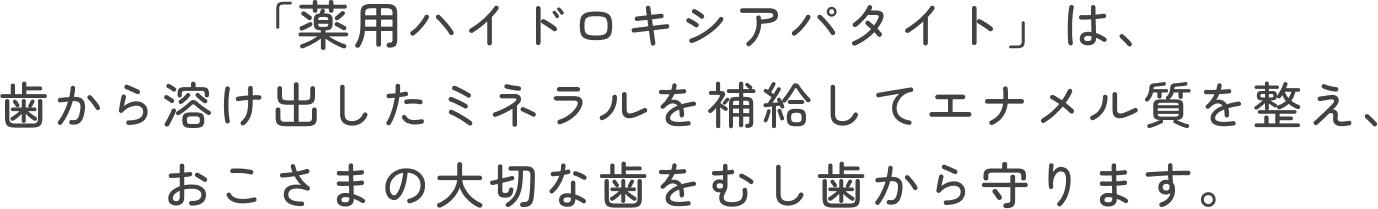 「薬用ハイドロキシアパタイト」は、歯から溶け出したミネラルを補給してエナメル質を整え、おこさまの大切な歯をむし歯から守ります。